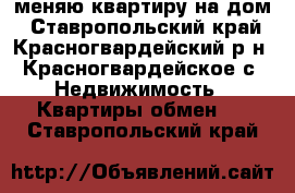 меняю квартиру на дом - Ставропольский край, Красногвардейский р-н, Красногвардейское с. Недвижимость » Квартиры обмен   . Ставропольский край